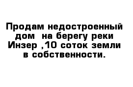 Продам недостроенный дом  на берегу реки Инзер ,10 соток земли в собственности.